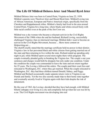 The Life Of Mildred Delores Jeter And Musiel Byrd Jeter
Mildred Delores Jeter was born in Central Point, Virginia on June 22, 1939.
Mildred s parents were Theoliver Jeter and Musiel Byrd Jeter. Mildred Loving was
of African American, European and Native American origin, specifically from the
Cherokee and Rappahannock tribes. Mildred s family had lived in the area around
Central Point, Virginia for a long time, where blacks and whites mixed freely with
little racial conflict even at the peak of the Jim Crow era.
Mildred was a shy woman who became a reluctant activist in the Civil Rights
Movement of the 1960s when she and her husband, Richard Loving, successfully
challenged Virginia s ban on interracial marriage. Mildred didn t want to become an
activist in the Civil Rights Movement, because ... Show more content on
Helpwriting.net ...
The sheriff cruelly stated that the marriage certificate held no power in their district.
Virginia s law in fact prevented black and white citizens from getting married out of
the state and then returning to live within the state. Richard ended up spending only
night in jail, while Mildred spent several more nights there while pregnant. The
couple eventually pleaded guilty to breaking the Virginia law. The couple s one year
sentences and charges would both be dropped, but only under one condition. Under
the condition the couple was commanded to leave the state and not return together
for 25 years. The Loving s followed the orders. The couple paid their court fees and
relocated to Washington, D.C. where they got married. When the couple relocated to
Washington, D.C. they had three children named Donald, Sidney, and Peggy.
Mildred and Richard occasionally made separate return visits to Virginia to see
friends and family. Yet the two also secretly made trips to their home state together
and eventually secretly lived in Virginia again with their kids despite the risk of
detainment.
By the year of 1963, the Loving s decided that they have had enough, with Mildred
bitterly unhappy over living in a city and completely fed up when her son was hit by
a car. The Civil Rights movement was developing into real
 