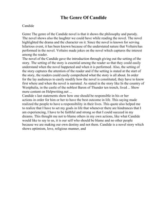 The Genre Of Candide
Candide
Genre The genre of the Candide novel is that it shows the philosophy and parody.
The novel shows also the laughter we could have while reading the novel. The novel
highlighted the drama and the character on it. Since the novel is known for serving
hilarious event, it has been known because of the understated nature that Voltairehas
performed in the novel. Voltaire made jokes on the novel which captures the interest
among the reader.
The novel of the Candide gave the introduction through giving out the setting of the
story. The setting of the story is essential among the reader so that they could easily
understand when the novel happened and when it is performed. Also, the setting of
the story captures the attention of the reader and if the setting is stated at the start of
the story, the readers could easily comprehend what the story is all about. In order
for the lay audiences to easily modify how the novel is constituted, they have to know
first where and when the novel is narrated. As stated in the story like In the country of
Westphalia, in the castle of the noblest Baron of Thunder ten trench, lived... Show
more content on Helpwriting.net ...
Candide s last statements show how one should be responsible in his or her
actions in order for him or her to have the best outcome in life. This saying made
realized the people to have a responsibility in their lives. This quote also helped me
to realize that I have to set my goals in life that whenever there are hindrances that I
am experiencing, I have to be faithful and strong so that I could succeed in my
dreams. This thought me not to blame others in my own actions, like what Candide
would like to say to us, it is our self who should be blame and no other people
because we are making our own destiny and not them. Candide is a novel story which
shows optimism, love, religious manner, and
 