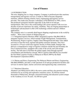 Lm of Finance
1.0 INTRODUCTION
The misc shipping line is a large company. Company is preferred provider maritime
transportation and logistics services. It made in 1968 to become integrated
maritime, offshore floating solution, heavy engineering and logistics service
provider. This made misc become a subsidiary of PETRONAS in 1988, a move
that produced synergistic benefits especially in the field of oil and gas
transportation. Misc also is the world leading LNG owner operator with over two
decades of proven experience for safely, reliability. They are forging partnerships in
technologies advancement to offer LNG technology solution and new offshore
applications.
The company misc is a currently third largest shipping conglomerate in the world by
market ... Show more content on Helpwriting.net ...
1.1.5 Integrated logistics Business MISC Integrated Logistics Sdn Bhd (MILS)
integrates logistics services, which include Freight Management, Transportation,
Warehousing, Project Logistics, Supply Chain Management and other value added
activities to meet the local, regional and global customers demand. They have
invested in a 39 acre world class logistics facility in Pulau Indah, Selangor that
delivers a comprehensive range of logistics solutions outside the port boundary for
Free Commercial Zone, equipped with a state of the art dry and cold storage
facility. The hub aims to facilitate the global supply chain through regional
consolidation and distribution concept. MILS Logistics Hub (MLH) was awarded
the first Halal Logistics Facility in Malaysia in March 2009 by the Halal
Development Corporation (HDC).
1.1.6 Marine and Heavy Engineering The Malaysia Marine and Heavy Engineering
Sdn Bhd (MMHE), provides a wide spectrum of oil and gas production facilities and
services in marine repair, marine conversion and engineering amp; construction.
1.1.7 Maritime Education
Akademi Laut Malaysia(ALAM) is the nerve centre and they also premier training
institution for an exciting and explorative maritime career. ALAM has trained
thousands of Malaysians, through a structured training and education system unique
to the Academy in over 30 years. ALAM have good
 