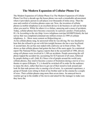 The Modern Expansion of Cellular Phone Use
The Modern Expansion of Cellular Phone Use The Modern Expansion of Cellular
Phone Use Over a decade ago the house phone was such a remarkable advancement
where it provided a person to call places over thousands of miles away. Then the
ease and comfort of wireless phones came out. Now, the invention of cellular
phones (a mobile telephone) is an excellent device to do business or call out for help
when you need to. While for others it is a failure, annoying and a cause of accidents.
Today, cellular phones have become a necessity in a person s pocket. (VanLaecken,
H.). In According to the site (http://www.infoplease.com/ipa/A0108074.html), the last
survey that was completed contained one million owners in 1999 of cellular
telephones. A... Show more content on Helpwriting.net ...
As his cellular phone rang, he answered while he was driving. He was shocked to
hear that she refused to go out with him tonight because she has a new boyfriend.
A second later, his car has rear ended with a delivery car in front of him. This
shows us that cellular phones had gotten the best of the users again. In a statistical
report The National Police Agency reports that in the second half of 1996, drivers
using cell phones were involved in 1,100 car accidents. People answering the cell
phone topped the accident list, accounting for 42.9 percent of all cases, followed
by people dialing a call. (Juhl, R.) Since a lot of people around the world carry
cellular phones, they tend to become a source of frustration during a movie or in a
theatre or opera (Ethiopia, Y.), it should be switched off in order for the audience
to enjoy the show, rather then have to get out of their mood to look around and
look for that rude person who is causing a lot of noise. As a personal experience, a
group of friends were sitting in front of my brother and I at the cinema by a couple
of rows. Their cellular phones rang more then seven times. An annoyed movie
watcher got up in the middle of the movie and asked for the manager to make sure
they leave the
 