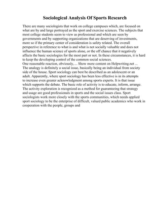 Sociological Analysis Of Sports Research
There are many sociologists that work on college campuses which, are focused on
what are by and large portrayed as the sport and exercise sciences. The subjects that
most college students seem to view as professional and which are seen by
governments and by supporting organizations that are deserving of investments,
more so if the primary center of consideration is safety related. The overall
perspective in reference to what is and what is not socially valuable and does not
influence the human science of sports alone, or the off chance that it negatively
affects the basic sociologies for the most part or not. In these circumstances, it is hard
to keep the developing control of the common social sciences.
One reasonable reaction, obviously, ... Show more content on Helpwriting.net ...
The analogy is definitely a social issue, basically being an individual from society
side of the house. Sport sociology can best be described as an adolescent or an
adult. Apparently, where sport sociology has been less effective is in its attempts
to increase even greater acknowledgment among sports experts. It is that issue
which supports the debate. The basic role of activity is to educate, inform, arrange.
The activity exploration is recognized as a method for guaranteeing that strategy
and usage are good professionals in sports and the social issues class. Sport
sociologists work more closely with the sports communities, which needs applied
sport sociology to be the enterprise of difficult, valued public academics who work in
cooperation with the people, groups and
 
