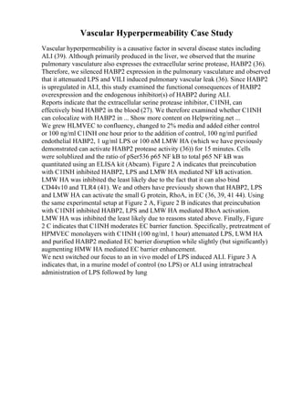 Vascular Hyperpermeability Case Study
Vascular hyperpermeability is a causative factor in several disease states including
ALI (39). Although primarily produced in the liver, we observed that the murine
pulmonary vasculature also expresses the extracellular serine protease, HABP2 (36).
Therefore, we silenced HABP2 expression in the pulmonary vasculature and observed
that it attenuated LPS and VILI induced pulmonary vascular leak (36). Since HABP2
is upregulated in ALI, this study examined the functional consequences of HABP2
overexpression and the endogenous inhibitor(s) of HABP2 during ALI.
Reports indicate that the extracellular serine protease inhibitor, C1INH, can
effectively bind HABP2 in the blood (27). We therefore examined whether C1INH
can colocalize with HABP2 in ... Show more content on Helpwriting.net ...
We grew HLMVEC to confluency, changed to 2% media and added either control
or 100 ng/ml C1INH one hour prior to the addition of control, 100 ng/ml purified
endothelial HABP2, 1 ug/ml LPS or 100 nM LMW HA (which we have previously
demonstrated can activate HABP2 protease activity (36)) for 15 minutes. Cells
were solublized and the ratio of pSer536 p65 NF kB to total p65 NF kB was
quantitated using an ELISA kit (Abcam). Figure 2 A indicates that preincubation
with C1INH inhibited HABP2, LPS and LMW HA mediated NF kB activation.
LMW HA was inhibited the least likely due to the fact that it can also bind
CD44v10 and TLR4 (41). We and others have previously shown that HABP2, LPS
and LMW HA can activate the small G protein, RhoA, in EC (36, 39, 41 44). Using
the same experimental setup at Figure 2 A, Figure 2 B indicates that preincubation
with C1INH inhibited HABP2, LPS and LMW HA mediated RhoA activation.
LMW HA was inhibited the least likely due to reasons stated above. Finally, Figure
2 C indicates that C1INH moderates EC barrier function. Specifically, pretreatment of
HPMVEC monolayers with C1INH (100 ng/ml, 1 hour) attenuated LPS, LWM HA
and purified HABP2 mediated EC barrier disruption while slightly (but significantly)
augmenting HMW HA mediated EC barrier enhancement.
We next switched our focus to an in vivo model of LPS induced ALI. Figure 3 A
indicates that, in a murine model of control (no LPS) or ALI using intratracheal
administration of LPS followed by lung
 