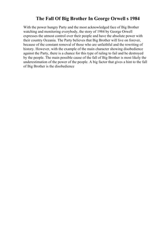 The Fall Of Big Brother In George Orwell s 1984
With the power hungry Party and the most acknowledged face of Big Brother
watching and monitoring everybody, the story of 1984 by George Orwell
expresses the utmost control over their people and have the absolute power with
their country Oceania. The Party believes that Big Brother will live on forever,
because of the constant removal of those who are unfaithful and the rewriting of
history. However, with the example of the main character showing disobedience
against the Party, there is a chance for this type of ruling to fail and be destroyed
by the people. The main possible cause of the fall of Big Brother is most likely the
underestimation of the power of the people. A big factor that gives a hint to the fall
of Big Brother is the disobedience
 