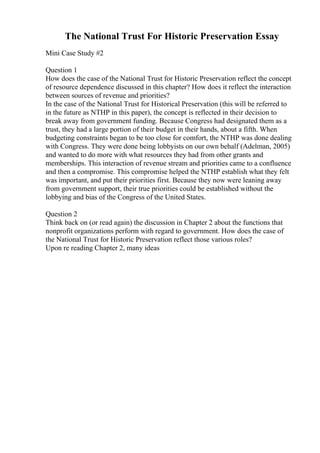 The National Trust For Historic Preservation Essay
Mini Case Study #2
Question 1
How does the case of the National Trust for Historic Preservation reflect the concept
of resource dependence discussed in this chapter? How does it reflect the interaction
between sources of revenue and priorities?
In the case of the National Trust for Historical Preservation (this will be referred to
in the future as NTHP in this paper), the concept is reflected in their decision to
break away from government funding. Because Congress had designated them as a
trust, they had a large portion of their budget in their hands, about a fifth. When
budgeting constraints began to be too close for comfort, the NTHP was done dealing
with Congress. They were done being lobbyists on our own behalf (Adelman, 2005)
and wanted to do more with what resources they had from other grants and
memberships. This interaction of revenue stream and priorities came to a confluence
and then a compromise. This compromise helped the NTHP establish what they felt
was important, and put their priorities first. Because they now were leaning away
from government support, their true priorities could be established without the
lobbying and bias of the Congress of the United States.
Question 2
Think back on (or read again) the discussion in Chapter 2 about the functions that
nonprofit organizations perform with regard to government. How does the case of
the National Trust for Historic Preservation reflect those various roles?
Upon re reading Chapter 2, many ideas
 