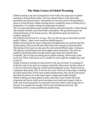 The Main Causes of Global Warming
Global warming is the rise of temperature of the Earth. The main cause of global
warming is the greenhouse effect. The way humans behave is the reason that
greenhouse gas trap more heat. Automobiles are the main cause of the greenhouse
gases to to trap the heat. Global warming doesn t completely mean a constant rise in
temperature, it is mainly a change in temperature.in patterns.
The two major greenhouse gases include methane and carbon dioxide. Carbon dioxide
and methane normally come from Earth s atmosphere. The greenhouse gases are
enhanced because of our human activity. The greenhouse gases are known as
synthetic chemicals.
Our Earth has had at least five ice ages. The very first ice age we have had occurred
nearly 2 billion ... Show more content on Helpwriting.net ...
Global warming heats the ocean temperature and deteriorates the reefs leaving fish
without homes. The reason the heat affects the reefs is because it bleaches them.
The heating of the ocean can also give the reefs several different types of diseases.
The diseases are bad because the reefs support entire ecosystems. The reefs are
capable of absorbing carbon dioxide which makes them sick and kills them
eventually. The ice caps are melting due to global warming, which means water
levels rise. When water levels rise it is harder for reefs to get the sunlight they need
to survive.
Global warming is causing our main deserts to dry up even more. It is causing all
of the the water in the desert to evaporate constantly. Some areas out there where it
is still wet will receive long dry weather until precipitation occurs. Water levels are
expected to drop nearly 30% in the next few years. Warm air in the tropics is heating
up which means there will be more tropical thunderstorms, this will give the deserts
and other dry places not in the tropic region a longer and tougher drought.
Global warming can mean getting warmer, and when it gets warmer the water
evaporates into the air which gives hurricanes more water and stronger winds to
work with. Future hurricanes are expected to be more similar to the strong ones in
the past. For example the tornados will be more like Katrina and Irene. The
hurricanes will be a serious problem for people living
 