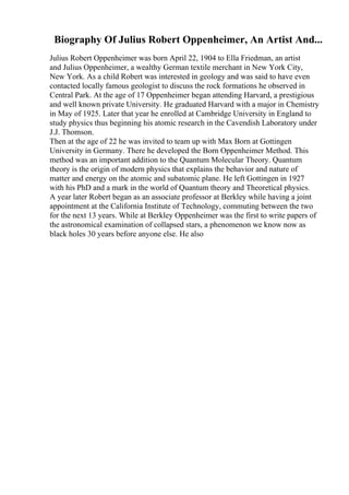 Biography Of Julius Robert Oppenheimer, An Artist And...
Julius Robert Oppenheimer was born April 22, 1904 to Ella Friedman, an artist
and Julius Oppenheimer, a wealthy German textile merchant in New York City,
New York. As a child Robert was interested in geology and was said to have even
contacted locally famous geologist to discuss the rock formations he observed in
Central Park. At the age of 17 Oppenheimer began attending Harvard, a prestigious
and well known private University. He graduated Harvard with a major in Chemistry
in May of 1925. Later that year he enrolled at Cambridge University in England to
study physics thus beginning his atomic research in the Cavendish Laboratory under
J.J. Thomson.
Then at the age of 22 he was invited to team up with Max Born at Gottingen
University in Germany. There he developed the Born Oppenheimer Method. This
method was an important addition to the Quantum Molecular Theory. Quantum
theory is the origin of modern physics that explains the behavior and nature of
matter and energy on the atomic and subatomic plane. He left Gottingen in 1927
with his PhD and a mark in the world of Quantum theory and Theoretical physics.
A year later Robert began as an associate professor at Berkley while having a joint
appointment at the California Institute of Technology, commuting between the two
for the next 13 years. While at Berkley Oppenheimer was the first to write papers of
the astronomical examination of collapsed stars, a phenomenon we know now as
black holes 30 years before anyone else. He also
 