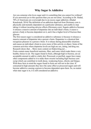 Why Sugar Is Addictive
Are you someone who loves sugar and it is something that you cannot live without?
If you answered yes to this question than you are not alone. According to Dr. Hadad,
70% of Americans are overweight due to an excess sugar addiction. (Hadad
Knackstedt, 2014) The definition of an addiction deprived from Dictonary.com is
physically and mentally dependent on a particular substance, and unable to stop
taking it without incurring adverse effects (Dictonary.com). Sugaris addictive because
it releases a massive amount of dopamine into an individual s brain, it causes a
person s body to become dependent on it, and it has a higher level of fructose than
glucose.
The first reason sugar is considered an addictive substance is because it releases a
massive amount of dopamine into a person s brain. Dopamine is a chemical that
recognizes pleasure in a person s brain. It is release during pleasurable situations
and causes an individual s brain to crave more of this activity or object. Some of the
common activities where dopamine levels are high are sex, eating, and drug use.
Research shows that ... Show more content on Helpwriting.net ...
Fruits contain many beneficial nutrients, fiber, and water which make them a very
healthy choice to eat. The sugars found in fruits, although high in fructose, are an
acceptable amount to add to a daily diet. Processed, or purified, sugars have many
other components added to it to make them sweeter including high fructose corn
syrup which can contribute to tooth decay, weakening bones, obesity and fatigue.
With these facts in mind the sugars found in fruits are still not in the clear. If
consumed in high amounts they have the same effect as processed sugars and will
become addictive causing a person to become dependent upon them. So, no matter
what state sugar is in, it is still considered an addictive
 