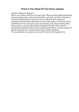 What Is The Mood Of The Poem Animals
Analysis Animals by Maroon 5
Music is an art that existed for over many years. Music has been defined numerously
and given unique names such as the food of the soul, heart, and mind. It has been a
source of entertainment for many all over the world in the past and present
generations and even future generations to come. Many genres of music have been
established over the years such as pop, rock, hip hop, soul, and jazz among others.
Music carries a very powerful message towards the listeners. Some songs are
emotionally oriented and others target a specific people. Music is always created for
specific target persons in relation to their past or current situations.
The song Animals was released in the year 2014 on the 25th August by the
 