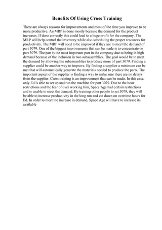 Benefits Of Using Cross Training
There are always reasons for improvements and most of the time you improve to be
more productive. An MRP is done mostly because the demand for the product
increases. If done correctly this could lead to a huge profit for the company. The
MRP will help control the inventory while also scheduling the proper resources for
productivity. The MRP will need to be improved if they are to meet the demand of
part 3079. One of the biggest improvements that can be made is to concentrate on
part 3079. The part is the most important part in the company due to being in high
demand because of the inclusion in two subassemblies. The goal would be to meet
the demand by allowing the subassemblies to produce more of part 3079. Finding a
supplier could be another way to improve. By finding a supplier a minimum can be
met that will automatically generate the materials needed to produce the parts. The
important aspect of the supplier is finding a way to make sure there are no delays
from the supplier. Cross training is an improvement that can be made. In this case,
only Ed is able to set up and run the machine for part 3079. Due to the hour
restrictions and the fear of over working him, Space Age had certain restrictions
and is unable to meet the demand. By training other people to set 3079, they will
be able to increase productivity in the long run and cut down on overtime hours for
Ed. In order to meet the increase in demand, Space Age will have to increase its
available
 