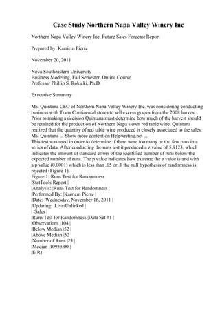 Case Study Northern Napa Valley Winery Inc
Northern Napa Valley Winery Inc. Future Sales Forecast Report
Prepared by: Karriem Pierre
November 20, 2011
Nova Southeastern University
Business Modeling, Fall Semester, Online Course
Professor Phillip S. Rokicki, Ph.D
Executive Summary
Ms. Quintana CEO of Northern Napa Valley Winery Inc. was considering conducting
business with Trans Continental stores to sell excess grapes from the 2008 harvest.
Prior to making a decision Quintana must determine how much of the harvest should
be retained for the production of Northern Napa s own red table wine. Quintana
realized that the quantity of red table wine produced is closely associated to the sales.
Ms. Quintana ... Show more content on Helpwriting.net ...
This test was used in order to determine if there were too many or too few runs in a
series of data. After conducting the runs test it produced a z value of 5.9123, which
indicates the amount of standard errors of the identified number of runs below the
expected number of runs. The p value indicates how extreme the z value is and with
a p value (0.0001) which is less than .05 or .1 the null hypothesis of randomness is
rejected (Figure 1).
Figure 1: Runs Test for Randomness
|StatTools Report |
|Analysis: |Runs Test for Randomness |
|Performed By: |Karriem Pierre |
|Date: |Wednesday, November 16, 2011 |
|Updating: |Live/Unlinked |
| |Sales |
|Runs Test for Randomness |Data Set #1 |
|Observations |104 |
|Below Median |52 |
|Above Median |52 |
|Number of Runs |23 |
|Median |10933.00 |
|E(R)
 