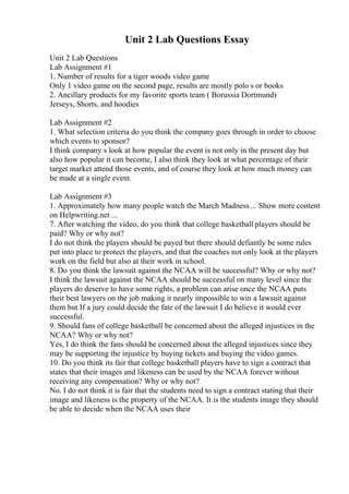 Unit 2 Lab Questions Essay
Unit 2 Lab Questions
Lab Assignment #1
1. Number of results for a tiger woods video game
Only 1 video game on the second page, results are mostly polo s or books
2. Ancillary products for my favorite sports team ( Borussia Dortmund)
Jerseys, Shorts, and hoodies
Lab Assignment #2
1. What selection criteria do you think the company goes through in order to choose
which events to sponsor?
I think company s look at how popular the event is not only in the present day but
also how popular it can become, I also think they look at what percentage of their
target market attend those events, and of course they look at how much money can
be made at a single event.
Lab Assignment #3
1. Approximately how many people watch the March Madness ... Show more content
on Helpwriting.net ...
7. After watching the video, do you think that college basketball players should be
paid? Why or why not?
I do not think the players should be payed but there should defiantly be some rules
put into place to protect the players, and that the coaches not only look at the players
work on the field but also at their work in school.
8. Do you think the lawsuit against the NCAA will be successful? Why or why not?
I think the lawsuit against the NCAA should be successful on many level since the
players do deserve to have some rights, a problem can arise once the NCAA puts
their best lawyers on the job making it nearly impossible to win a lawsuit against
them but If a jury could decide the fate of the lawsuit I do believe it would ever
successful.
9. Should fans of college basketball be concerned about the alleged injustices in the
NCAA? Why or why not?
Yes, I do think the fans should be concerned about the alleged injustices since they
may be supporting the injustice by buying tickets and buying the video games.
10. Do you think its fair that college basketball players have to sign a contract that
states that their images and likeness can be used by the NCAA forever without
receiving any compensation? Why or why not?
No. I do not think it is fair that the students need to sign a contract stating that their
image and likeness is the property of the NCAA. It is the students image they should
be able to decide when the NCAA uses their
 