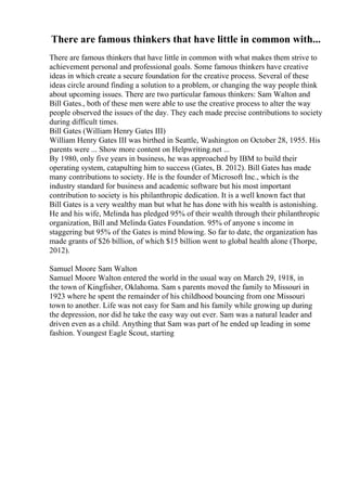There are famous thinkers that have little in common with...
There are famous thinkers that have little in common with what makes them strive to
achievement personal and professional goals. Some famous thinkers have creative
ideas in which create a secure foundation for the creative process. Several of these
ideas circle around finding a solution to a problem, or changing the way people think
about upcoming issues. There are two particular famous thinkers: Sam Walton and
Bill Gates., both of these men were able to use the creative process to alter the way
people observed the issues of the day. They each made precise contributions to society
during difficult times.
Bill Gates (William Henry Gates III)
William Henry Gates III was birthed in Seattle, Washington on October 28, 1955. His
parents were ... Show more content on Helpwriting.net ...
By 1980, only five years in business, he was approached by IBM to build their
operating system, catapulting him to success (Gates, B. 2012). Bill Gates has made
many contributions to society. He is the founder of Microsoft Inc., which is the
industry standard for business and academic software but his most important
contribution to society is his philanthropic dedication. It is a well known fact that
Bill Gates is a very wealthy man but what he has done with his wealth is astonishing.
He and his wife, Melinda has pledged 95% of their wealth through their philanthropic
organization, Bill and Melinda Gates Foundation. 95% of anyone s income in
staggering but 95% of the Gates is mind blowing. So far to date, the organization has
made grants of $26 billion, of which $15 billion went to global health alone (Thorpe,
2012).
Samuel Moore Sam Walton
Samuel Moore Walton entered the world in the usual way on March 29, 1918, in
the town of Kingfisher, Oklahoma. Sam s parents moved the family to Missouri in
1923 where he spent the remainder of his childhood bouncing from one Missouri
town to another. Life was not easy for Sam and his family while growing up during
the depression, nor did he take the easy way out ever. Sam was a natural leader and
driven even as a child. Anything that Sam was part of he ended up leading in some
fashion. Youngest Eagle Scout, starting
 