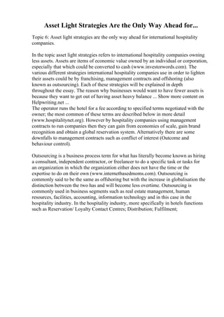 Asset Light Strategies Are the Only Way Ahead for...
Topic 6: Asset light strategies are the only way ahead for international hospitality
companies.
In the topic asset light strategies refers to international hospitality companies owning
less assets. Assets are items of economic value owned by an individual or corporation,
especially that which could be converted to cash (www.investorwords.com). The
various different strategies international hospitality companies use in order to lighten
their assets could be by franchising, management contracts and offshoring (also
known as outsourcing). Each of these strategies will be explained in depth
throughout the essay. The reason why businesses would want to have fewer assets is
because they want to get out of having asset heavy balance ... Show more content on
Helpwriting.net ...
The operator runs the hotel for a fee according to specified terms negotiated with the
owner; the most common of these terms are described below in more detail
(www.hospitalitynet.org). However by hospitality companies using management
contracts to run companies then they can gain from economies of scale, gain brand
recognition and obtain a global reservation system. Alternatively there are some
downfalls to management contracts such as conflict of interest (Outcome and
behaviour control).
Outsourcing is a business process term for what has literally become known as hiring
a consultant, independent contractor, or freelancer to do a specific task or tasks for
an organization in which the organization either does not have the time or the
expertise to do on their own (www.internetbasedmoms.com). Outsourcing is
commonly said to be the same as offshoring but with the increase in globalisation the
distinction between the two has and will become less overtime. Outsourcing is
commonly used in business segments such as real estate management, human
resources, facilities, accounting, information technology and in this case in the
hospitality industry. In the hospitality industry, more specifically in hotels functions
such as Reservation/ Loyalty Contact Centres; Distribution; Fulfilment;
 