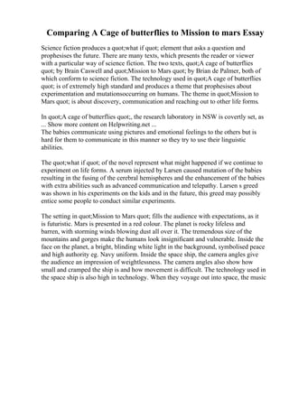 Comparing A Cage of butterflies to Mission to mars Essay
Science fiction produces a quot;what if quot; element that asks a question and
prophesises the future. There are many texts, which presents the reader or viewer
with a particular way of science fiction. The two texts, quot;A cage of butterflies
quot; by Brain Caswell and quot;Mission to Mars quot; by Brian de Palmer, both of
which conform to science fiction. The technology used in quot;A cage of butterflies
quot; is of extremely high standard and produces a theme that prophesises about
experimentation and mutationsoccurring on humans. The theme in quot;Mission to
Mars quot; is about discovery, communication and reaching out to other life forms.
In quot;A cage of butterflies quot;, the research laboratory in NSW is covertly set, as
... Show more content on Helpwriting.net ...
The babies communicate using pictures and emotional feelings to the others but is
hard for them to communicate in this manner so they try to use their linguistic
abilities.
The quot;what if quot; of the novel represent what might happened if we continue to
experiment on life forms. A serum injected by Larsen caused mutation of the babies
resulting in the fusing of the cerebral hemispheres and the enhancement of the babies
with extra abilities such as advanced communication and telepathy. Larsen s greed
was shown in his experiments on the kids and in the future, this greed may possibly
entice some people to conduct similar experiments.
The setting in quot;Mission to Mars quot; fills the audience with expectations, as it
is futuristic. Mars is presented in a red colour. The planet is rocky lifeless and
barren, with storming winds blowing dust all over it. The tremendous size of the
mountains and gorges make the humans look insignificant and vulnerable. Inside the
face on the planet, a bright, blinding white light in the background, symbolised peace
and high authority eg. Navy uniform. Inside the space ship, the camera angles give
the audience an impression of weightlessness. The camera angles also show how
small and cramped the ship is and how movement is difficult. The technology used in
the space ship is also high in technology. When they voyage out into space, the music
 