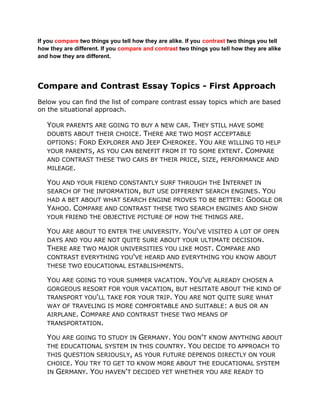 If you compare two things you tell how they are alike. If you contrast two things you tell how they are different. If you compare and contrast two things you tell how they are alike and how they are different.<br />Compare and Contrast Essay Topics - First Approach<br />Below you can find the list of compare contrast essay topics which are based on the situational approach.<br />Your parents are going to buy a new car. They still have some doubts about their choice. There are two most acceptable options: Ford Explorer and Jeep Cherokee. You are willing to help your parents, as you can benefit from it to some extent. Compare and contrast these two cars by their price, size, performance and mileage.<br />You and your friend constantly surf through the Internet in search of the information, but use different search engines. You had a bet about what search engine proves to be better: Google or Yahoo. Compare and contrast these two search engines and show your friend the objective picture of how the things are.<br />You are about to enter the university. You've visited a lot of open days and you are not quite sure about your ultimate decision. There are two major universities you like most. Compare and contrast everything you've heard and everything you know about these two educational establishments.<br />You are going to your summer vacation. You've already chosen a gorgeous resort for your vacation, but hesitate about the kind of transport you'll take for your trip. You are not quite sure what way of traveling is more comfortable and suitable: a bus or an airplane. Compare and contrast these two means of transportation.<br />You are going to study in Germany. You don't know anything about the educational system in this country. You decide to approach to this question seriously, as your future depends directly on your choice. You try to get to know more about the educational system in Germany. You haven't decided yet whether you are ready to leave your native country. Compare and contrast educational systems in America and Germany.<br />You are working in the IT Company. Your company is going to make a purchase of new consignment of computers wholesale. You were assigned to be responsible for this, to make the analysis of the market, to detect what kind of processor is more reliable: Mackintosh or Intel. Compare and contrast characteristics of these two processors.<br />Your parents are going to move to the country. You strongly object to it. For this purpose you make the comparative and contrast analysis of living in the city with living in the country.<br />The following words can help you to write a good compare and contrast paragraph: <br />Helper Words: <br />SimilaritiesDifferencesis similar tothe other handbothhoweveralsobuttooin contrastas welldiffers from while unlike<br />Similarities <br />is similar toExample:   Spring weather in Vancouver is similar to spring weather in Halifax. <br />bothExample:   Both Vancouver and Halifax have rain in the spring. <br />alsoExample:   Halifax also has a rainy spring season. <br />tooExample:   Halifax has a rainy spring season, too. <br />as wellExample:   As well, Halifax has rainy spring season. <br />Differences <br />on the other handExample:   On the other hand, winter is much colder in Halifax. <br />howeverExample:   However, winter is much colder in Halifax. <br />butExample:   Vancouver has a mild winter, but Halifax has a cold one. <br />in contrast toExample:   In contrast to Vancouver, Halifax has a cold winter. <br />differs fromExample:   Halifax differs from Vancouver by having a cold winter. <br />whileExample:   While Vancouver has a mild winter, Halifax has a cold winter. <br />