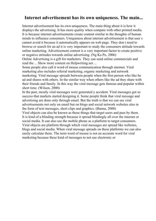 Internet advertisement has its own uniqueness. The main...
Internet advertisement has its own uniqueness. The main thing about it is how it
displays the advertising. It has more quality when compare with other printed media.
It is because internet advertisements create content similar to the thoughts of human
minds to influence consumers. Uniqueness about internet advertisement is that user s
cannot avoid it because it automatically appears on web page. They don t need to
browse or search for an ad it is very important to study the consumers attitude towards
online marketing. Advertisement content is a very important factor to create positive
or negative attitudes towards online advertising. (Ng Ka Po, 2006)
Online Advertising is a gift for marketers. They can send online commercials and
read the ... Show more content on Helpwriting.net ...
Some people also call it word of mouse communication through internet. Viral
marketing also includes referral marketing, organic marketing and network
marketing. Viral message spreads between people when the first person who like he
ad and shares with others. In the similar way when others like the ad they share with
their friends and family. In this way the viral message gets famous and popular within
short time. (Wilson, 2000)
In the past, mostly viral messages were generated y accident. Viral messages got so
success that markets started designing it. Some people think that viral message and
advertising are done only through email. But the truth is that we can see viral
advertisements not only on email but on blogs and social network websites also in
the form of text messages, short clips and graphics. (Banna, 2000)
Viral objects can also be known as those things that target users and pass by them.
It is kind of a blinding strength because it spread blindingly all over the internet or
social media. It can also use the mobile phone as a platform to target consumers.
Viral objects are platform through which viral messages are spread like websites,
blogs and social media. When viral message spreads on these platforms we can also
easily calculate them. The term word of mouse is not an accurate word for viral
marketing because these kind of messages to not use electronic or
 