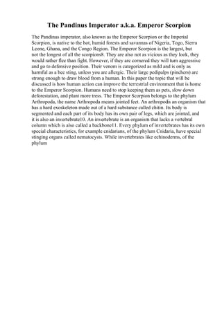 The Pandinus Imperator a.k.a. Emperor Scorpion
The Pandinus imperator, also known as the Emperor Scorpion or the Imperial
Scorpion, is native to the hot, humid forests and savannas of Nigeria, Togo, Sierra
Leone, Ghana, and the Congo Region. The Emperor Scorpion is the largest, but
not the longest of all the scorpions8. They are also not as vicious as they look, they
would rather flee than fight. However, if they are cornered they will turn aggressive
and go to defensive position. Their venom is categorized as mild and is only as
harmful as a bee sting, unless you are allergic. Their large pedipalps (pinchers) are
strong enough to draw blood from a human. In this paper the topic that will be
discussed is how human action can improve the terrestrial environment that is home
to the Emperor Scorpion. Humans need to stop keeping them as pets, slow down
deforestation, and plant more tress. The Emperor Scorpion belongs to the phylum
Arthropoda, the name Arthropoda means jointed feet. An arthropodis an organism that
has a hard exoskeleton made out of a hard substance called chitin. Its body is
segmented and each part of its body has its own pair of legs, which are jointed, and
it is also an invertebrate10. An invertebrate is an organism that lacks a vertebral
column which is also called a backbone11. Every phylum of invertebrates has its own
special characteristics, for example cnidarians, of the phylum Cnidaria, have special
stinging organs called nematocysts. While invertebrates like echinoderms, of the
phylum
 