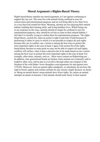 Moral Argument s Rights-Based Theory
Rights based theory matches my moral argument, as I am against continuing to
support the city zoo. The issue lies with animals being confined in zoos for
conservation and entertainment purposes and are not being able to live their lives
in a way that God created for them. Meaning, animals are not enjoying their natural
habitat, building their hunting skills, and living healthier lives. Which brings me
to my response on the issue, animals should no longer be confined in zoos for
entertainment purposes, they should be set free to roam in their natural habitat; I
feel that it is morally wrong to confine them for entertainment purposes. The rights
based theory, section (b), states an action is right if and only if (and because) in
performing it either in cases in which it is not possible to respect all such rights
because they are in conflict, one s action is among the best ways to protect the
most important rights in the case at hand. I agree with section (b) of the rights
based theory because at some point we may not be able to respect all such rights;
conflicts will surface, when it does a decision has to be made based on one s action
among the best ways to protect the most important rights in the case at hand. For
example, often times, animals, such as... Show more content on Helpwriting.net ...
In addition, inter generational bonds are broken when animals are eventually sold or
traded to other zoos, and no pen or even drive through safari can compare to the
freedom of the wild (https://www.thoughtco.com/arguments for and against zoos
127639). Moreover, from an animal rights standpoint, we absolutely do not have the
right to breed, capture and confine animals for any reasons simply because we desire
to. Being an animal doesn t mean animals have fewer rights. So, unless an animal
attempts an attack on humans, I feel animals should roam freely in their natural
 