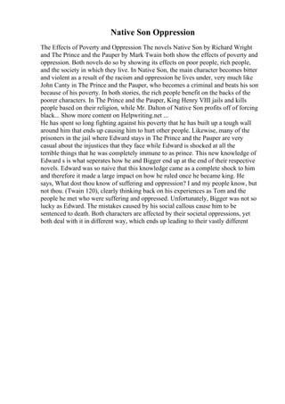 Native Son Oppression
The Effects of Poverty and Oppression The novels Native Son by Richard Wright
and The Prince and the Pauper by Mark Twain both show the effects of poverty and
oppression. Both novels do so by showing its effects on poor people, rich people,
and the society in which they live. In Native Son, the main character becomes bitter
and violent as a result of the racism and oppression he lives under, very much like
John Canty in The Prince and the Pauper, who becomes a criminal and beats his son
because of his poverty. In both stories, the rich people benefit on the backs of the
poorer characters. In The Prince and the Pauper, King Henry VIII jails and kills
people based on their religion, while Mr. Dalton of Native Son profits off of forcing
black... Show more content on Helpwriting.net ...
He has spent so long fighting against his poverty that he has built up a tough wall
around him that ends up causing him to hurt other people. Likewise, many of the
prisoners in the jail where Edward stays in The Prince and the Pauper are very
casual about the injustices that they face while Edward is shocked at all the
terrible things that he was completely immune to as prince. This new knowledge of
Edward s is what seperates how he and Bigger end up at the end of their respective
novels. Edward was so naive that this knowledge came as a complete shock to him
and therefore it made a large impact on how he ruled once he became king. He
says, What dost thou know of suffering and oppression? I and my people know, but
not thou. (Twain 120), clearly thinking back on his experiences as Tom and the
people he met who were suffering and oppressed. Unfortunately, Bigger was not so
lucky as Edward. The mistakes caused by his social callous cause him to be
sentenced to death. Both characters are affected by their societal oppressions, yet
both deal with it in different way, which ends up leading to their vastly different
 