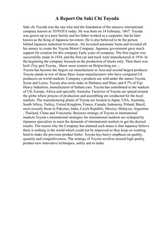 A Report On Saki Chi Toyoda
Saki chi Toyoda was the one who laid the foundation of the massive international
company known as TOYOTA today. He was born on 14 February, 1867. Toyoda
was grown up in a poor family and his father worked as a carpenter, but he later
known as the King of Japanese Inventors. He is also believed to be the person
behind Japanese industrial revolution . He invented automatic loom and invested all
his money to create the Toyota Motor Company. Japanese government gave much
support for creation for this company Early years of company: The first engine was
successfully made in 1934, and the first car and truck were manufactured in 1936. In
the beginning the company focused on the production of trucks only. Then there was
built (Toy pet) Toyota... Show more content on Helpwriting.net ...
Toyota has become the largest car manufacturer in Asia and second largest producer.
Toyota stands in row of those three Asian manufacturers who have competed US
producers on world markets. Company s products are sold under the names Toyota,
Scion and Lexus. Toyota also owns stake in Daihatsu and Hino, and 8.7% of Fuji
Heavy Industries, manufacturer of Subaru cars. Toyota has contributed to the markets
of US, Europe, Africa and specially Australia. Factories of Toyota are spread around
the globe where process of production and assembling are conducted for the local
markets. The manufacturing plants of Toyota are located in Japan, USA, Australia,
South Africa, Turkey, United Kingdom, France, Canada, Indonesia, Poland, Brazil,
most recently those in Pakistan, India, Czech Republic, Mexico, Malaysia, Argentina
, Thailand, China and Venezuela. Business strategy of Toyota in international
markets:Toyota s international strategies for international markets are reshaped by
Japanese specialists to meet the demands of international markets to get the desired
results. The reason why the Company has attained such status is that Japanese believe
there is nothing in the world which could not be improved so they keep on working
hard to make the previous product better. Toyota lays heavy emphasis on quality,
quantity and competitiveness. The strategy of Toyota revolves around high quality
product new innovative techniques, safety and to make
 