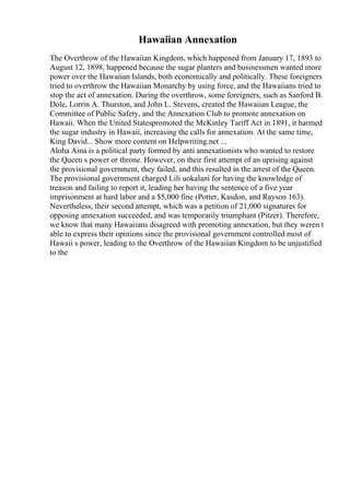 Hawaiian Annexation
The Overthrow of the Hawaiian Kingdom, which happened from January 17, 1893 to
August 12, 1898, happened because the sugar planters and businessmen wanted more
power over the Hawaiian Islands, both economically and politically. These foreigners
tried to overthrow the Hawaiian Monarchy by using force, and the Hawaiians tried to
stop the act of annexation. During the overthrow, some foreigners, such as Sanford B.
Dole, Lorrin A. Thurston, and John L. Stevens, created the Hawaiian League, the
Committee of Public Safety, and the Annexation Club to promote annexation on
Hawaii. When the United Statespromoted the McKinley Tariff Act in 1891, it harmed
the sugar industry in Hawaii, increasing the calls for annexation. At the same time,
King David... Show more content on Helpwriting.net ...
Aloha Aina is a political party formed by anti annexationists who wanted to restore
the Queen s power or throne. However, on their first attempt of an uprising against
the provisional government, they failed, and this resulted in the arrest of the Queen.
The provisional government charged Lili uokalani for having the knowledge of
treason and failing to report it, leading her having the sentence of a five year
imprisonment at hard labor and a $5,000 fine (Potter, Kasdon, and Rayson 163).
Nevertheless, their second attempt, which was a petition of 21,000 signatures for
opposing annexation succeeded, and was temporarily triumphant (Pitzer). Therefore,
we know that many Hawaiians disagreed with promoting annexation, but they weren t
able to express their opinions since the provisional government controlled most of
Hawaii s power, leading to the Overthrow of the Hawaiian Kingdom to be unjustified
to the
 