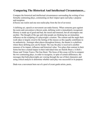 Comparing The Historical And Intellectual Circumstances...
Compare the historical and intellectual circumstances surrounding the writing of two
formally contrasting plays, commenting on their impact upon each play s purpose
and reception.
(Choose one realist and one non realist play from the list of set texts)
A defining act, speech or movement can make history. When someone goes against
the norm and convention is thrown aside, defining work is immediately recognised.
History is made up of good and bad, the moral and immoral, but all encompass one
another. The thought of the age and what people are thinking has an immediate
influence on the sculpting of a playwright s creation. The content and the angle their
work takes is largely owed to the feeling of the masses as this equally contributes to
its authenticity. Amongst other places throughout history, the theatre is a platform
where these defining acts can be found. The way the play is received is another
measure of its impact, influence and historical value. Two plays that contrast in their
forms but have created impact in their individual time are Henrik Ibsen s A Doll s
House and Tristan Tzara s The Gas Heart. The focus of this essay will be to compare
the two contrasting plays, in order to recognise, in spite of certain differences, the
messages that both playwrights are voicing through the use of their characters and
using critical analysis to determine whether each play was successful in its purpose.
Dada was a movement born out of a pool of avant garde artists, poets,
 