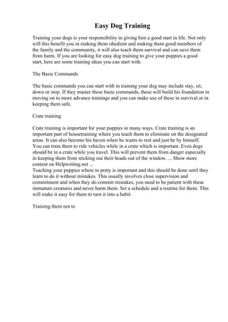 Easy Dog Training
Training your dogs is your responsibility in giving him a good start in life. Not only
will this benefit you in making them obedient and making them good members of
the family and the community, it will also teach them survival and can save them
from harm. If you are looking for easy dog training to give your puppies a good
start, here are some training ideas you can start with.
The Basic Commands
The basic commands you can start with in training your dog may include stay, sit,
down or stop. If they master these basic commands, these will build his foundation in
moving on to more advance trainings and you can make use of these in survival or in
keeping them safe.
Crate training
Crate training is important for your puppies in many ways. Crate training is an
important part of housetraining where you teach them to eliminate on the designated
areas. It can also become his haven when he wants to rest and just be by himself.
You can train them to ride vehicles while in a crate which is important. Even dogs
should be in a crate while you travel. This will prevent them from danger especially
in keeping them from sticking out their heads out of the window. ... Show more
content on Helpwriting.net ...
Teaching your puppies where to potty is important and this should be done until they
learn to do it without mistakes. This usually involves close supervision and
commitment and when they do commit mistakes, you need to be patient with these
immature creatures and never harm them. Set a schedule and a routine for them. This
will make it easy for them to turn it into a habit.
Training them not to
 