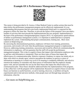 Example Of A Performance Management Program
This memo is being provided to St. Jessica s Urban Medical Center to outline actions that must be
taken before the performance management program can be effectively implemented. It is my
understanding that programs that have previously implemented failed and it is expected for this
program to follow the same fate. Therefore, to prevent the failure of this program I have provided a
number of activities that must precede the implementationof the new program. Implementation is
the heart of the performance managementprogram (Angiuis.2013). As organizations spend millions
of dollars on performance management systems, it is important to understand how to properly
implement the system. Understanding that proper communication, training and... Show more
content on Helpwriting.net ...
By answering the aforementioned questions, employees will know how training, promotions,
succession, and rewards will work when the performance management program is implemented.
However, addressing training, promotions, succession and reward by effectively communicating the
information to employees, will not guarantee that the staff will accept the performance
management program. This is due to cognitive biases that impact what information employees take
in and how said information is interpreted. There are three types of biases that impact the
effectiveness of a communication plan. Selective exposure a tendency to expose our minds only to
ideas with which we already agree, selective perception the tendency to perceive a piece of
information as meaning in a certain way (even if its meaning is completely different), and selective
retention the tendency to remember only those pieces of information that the employee already
agrees with, and not remember the rest are the three biases that impact the effectiveness of a
communication plan. These biases should be addressed before the implementation of the program,
as they affect how well the program will be implemented. Research on cognitive biases reveals that
biases can function as useful heuristics, an aid to learning, discovery, or problem solving by
experimental and/or trial and error methods, when people must sort through large amounts of
information, when the
... Get more on HelpWriting.net ...
 