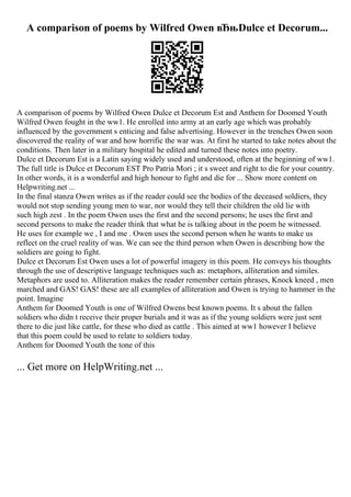 A comparison of poems by Wilfred Owen вЂњDulce et Decorum...
A comparison of poems by Wilfred Owen Dulce et Decorum Est and Anthem for Doomed Youth
Wilfred Owen fought in the ww1. He enrolled into army at an early age which was probably
influenced by the government s enticing and false advertising. However in the trenches Owen soon
discovered the reality of war and how horrific the war was. At first he started to take notes about the
conditions. Then later in a military hospital he edited and turned these notes into poetry.
Dulce et Decorum Est is a Latin saying widely used and understood, often at the beginning of ww1.
The full title is Dulce et Decorum EST Pro Patria Mori ; it s sweet and right to die for your country.
In other words, it is a wonderful and high honour to fight and die for ... Show more content on
Helpwriting.net ...
In the final stanza Owen writes as if the reader could see the bodies of the deceased soldiers, they
would not stop sending young men to war, nor would they tell their children the old lie with
such high zest . In the poem Owen uses the first and the second persons; he uses the first and
second persons to make the reader think that what he is talking about in the poem he witnessed.
He uses for example we , I and me . Owen uses the second person when he wants to make us
reflect on the cruel reality of was. We can see the third person when Owen is describing how the
soldiers are going to fight.
Dulce et Decorum Est Owen uses a lot of powerful imagery in this poem. He conveys his thoughts
through the use of descriptive language techniques such as: metaphors, alliteration and similes.
Metaphors are used to. Alliteration makes the reader remember certain phrases, Knock kneed , men
marched and GAS! GAS! these are all examples of alliteration and Owen is trying to hammer in the
point. Imagine
Anthem for Doomed Youth is one of Wilfred Owens best known poems. It s about the fallen
soldiers who didn t receive their proper burials and it was as if the young soldiers were just sent
there to die just like cattle, for these who died as cattle . This aimed at ww1 however I believe
that this poem could be used to relate to soldiers today.
Anthem for Doomed Youth the tone of this
... Get more on HelpWriting.net ...
 