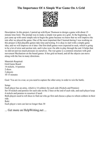 The Importance Of A Simple War Game On A Grid
Description: In this project, I paired up with Ryan Thomson to design a game with about 15
minute time limit. The prompt was to make a simple war game on a grid. At the beginning, we
just came up with some simple rule to begin the game because we knew that we will improve the
rule after we played the game. One of the most important that I learned during I was working on
this project is that playable games take time and testing. It is okay to start with a simple game
idea, and we will improve on it later. Out first draft games were expected to suck, which is going
to be a lot of error and unclear rule, and it also won t be able to play through the end. It helps that
we did not put too much pressure on ourselves. The war game is a common structure with grid
movement Mechanism on the board games. It has grid on board, and all the objects can move
along with the line in many directions.
Materials Required:
Grid Game Board
14 nickels, 14 pennies
2 dices
2 players
10 15 minutes
Goal: You are in a war, so you need to capture the other army in order to win the battle.
Setup:
Each player has an army, which is 14 soldiers for each side (Nickels and Pennies)
Set 10 nickels and pennies for each side on the 2 lines at the end of each side, and each player keep
4 nickels and pennies to resurrect if need.
Both players need to roll dices to find out who go first and choose a place to reborn soldiers in their
side.
Rule:
Each player s turn can last no longer than 30
... Get more on HelpWriting.net ...
 