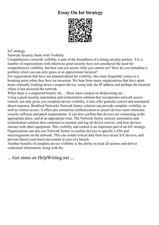 Essay On Iot Strategy
IoT strategy
Network Security Starts with Visibility
Comprehensive network visibility is part of the foundation of a strong security posture. Yet, a
number of organizations with otherwise great security have not considered the need for
comprehensive visibility, but how can you secure what you cannot see? How do you remediate a
problem when you can only guess at an approximate location?
For organization that have not planned ahead for visibility, this issue frequently comes to a
breaking point when they have an incursion. We hear from many organizations that have spent
hours manually tracking down a suspect device, using only the IP address and perhaps the location
where it last accessed the network.
When there is a suspected breach, the ... Show more content on Helpwriting.net ...
Using a good security automation and orchestration solution that incorporates network access
control, not only gives you complete device visibility, it also offer granular control and automated
threat response. Bradford Networks Network Sentry solution can provide complete visibility, as
well as control access. It offers pre connection authentication to ensure devices meet minimum
security software and patch requirements. It can also confirm that devices are connecting at the
appropriate place, and at an appropriate time. The Network Sentry security automation and
orchestration solution then continues to monitor and log all device activity, and how devices
interact with other equipment. This visibility and control is an important part of an IoT strategy.
Organizations can also use Network Sentry to confine devices to specific LANs and
microsegments on the network. This can isolate critical data from less secure IoT devices, and
prevent lateral (east/west) movement in case of a breach.
Another benefits of complete device visibility is the ability to track all actions and deliver
contextual information, along with the
... Get more on HelpWriting.net ...
 
