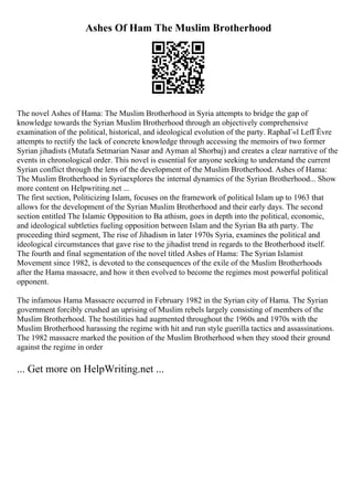 Ashes Of Ham The Muslim Brotherhood
The novel Ashes of Hama: The Muslim Brotherhood in Syria attempts to bridge the gap of
knowledge towards the Syrian Muslim Brotherhood through an objectively comprehensive
examination of the political, historical, and ideological evolution of the party. RaphaГ«l LefГЁvre
attempts to rectify the lack of concrete knowledge through accessing the memoirs of two former
Syrian jihadists (Mutafa Setmarian Nasar and Ayman al Shorbaj) and creates a clear narrative of the
events in chronological order. This novel is essential for anyone seeking to understand the current
Syrian conflict through the lens of the development of the Muslim Brotherhood. Ashes of Hama:
The Muslim Brotherhood in Syriaexplores the internal dynamics of the Syrian Brotherhood... Show
more content on Helpwriting.net ...
The first section, Politicizing Islam, focuses on the framework of political Islam up to 1963 that
allows for the development of the Syrian Muslim Brotherhood and their early days. The second
section entitled The Islamic Opposition to Ba athism, goes in depth into the political, economic,
and ideological subtleties fueling opposition between Islam and the Syrian Ba ath party. The
proceeding third segment, The rise of Jihadism in later 1970s Syria, examines the political and
ideological circumstances that gave rise to the jihadist trend in regards to the Brotherhood itself.
The fourth and final segmentation of the novel titled Ashes of Hama: The Syrian Islamist
Movement since 1982, is devoted to the consequences of the exile of the Muslim Brotherhoods
after the Hama massacre, and how it then evolved to become the regimes most powerful political
opponent.
The infamous Hama Massacre occurred in February 1982 in the Syrian city of Hama. The Syrian
government forcibly crushed an uprising of Muslim rebels largely consisting of members of the
Muslim Brotherhood. The hostilities had augmented throughout the 1960s and 1970s with the
Muslim Brotherhood harassing the regime with hit and run style guerilla tactics and assassinations.
The 1982 massacre marked the position of the Muslim Brotherhood when they stood their ground
against the regime in order
... Get more on HelpWriting.net ...
 