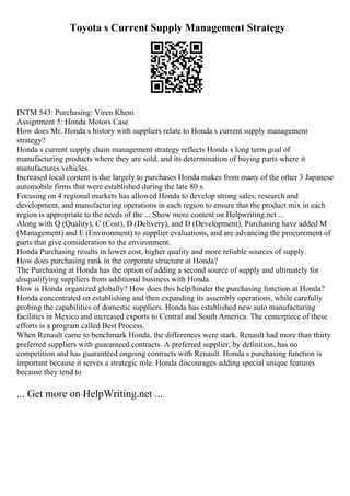 Toyota s Current Supply Management Strategy
INTM 543: Purchasing: Viren Kheni
Assignment 5: Honda Motors Case
How does Mr. Honda s history with suppliers relate to Honda s current supply management
strategy?
Honda s current supply chain management strategy reflects Honda s long term goal of
manufacturing products where they are sold, and its determination of buying parts where it
manufactures vehicles.
Increased local content is due largely to purchases Honda makes from many of the other 3 Japanese
automobile firms that were established during the late 80 s.
Focusing on 4 regional markets has allowed Honda to develop strong sales, research and
development, and manufacturing operations in each region to ensure that the product mix in each
region is appropriate to the needs of the ... Show more content on Helpwriting.net ...
Along with Q (Quality), C (Cost), D (Delivery), and D (Development), Purchasing have added M
(Management) and E (Environment) to supplier evaluations, and are advancing the procurement of
parts that give consideration to the environment.
Honda Purchasing results in lower cost, higher quality and more reliable sources of supply.
How does purchasing rank in the corporate structure at Honda?
The Purchasing at Honda has the option of adding a second source of supply and ultimately for
disqualifying suppliers from additional business with Honda.
How is Honda organized globally? How does this help/hinder the purchasing function at Honda?
Honda concentrated on establishing and then expanding its assembly operations, while carefully
probing the capabilities of domestic suppliers. Honda has established new auto manufacturing
facilities in Mexico and increased exports to Central and South America. The centerpiece of these
efforts is a program called Best Process.
When Renault came to benchmark Honda, the differences were stark. Renault had more than thirty
preferred suppliers with guaranteed contracts. A preferred supplier, by definition, has no
competition and has guaranteed ongoing contracts with Renault. Honda s purchasing function is
important because it serves a strategic role. Honda discourages adding special unique features
because they tend to
... Get more on HelpWriting.net ...
 