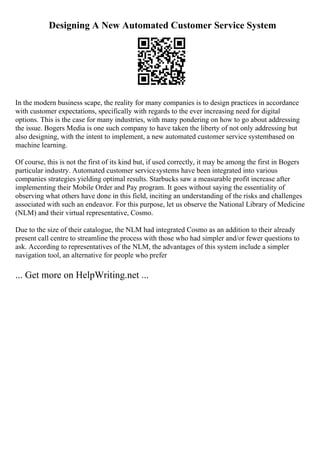 Designing A New Automated Customer Service System
In the modern business scape, the reality for many companies is to design practices in accordance
with customer expectations, specifically with regards to the ever increasing need for digital
options. This is the case for many industries, with many pondering on how to go about addressing
the issue. Bogers Media is one such company to have taken the liberty of not only addressing but
also designing, with the intent to implement, a new automated customer service systembased on
machine learning.
Of course, this is not the first of its kind but, if used correctly, it may be among the first in Bogers
particular industry. Automated customer servicesystems have been integrated into various
companies strategies yielding optimal results. Starbucks saw a measurable profit increase after
implementing their Mobile Order and Pay program. It goes without saying the essentiality of
observing what others have done in this field, inciting an understanding of the risks and challenges
associated with such an endeavor. For this purpose, let us observe the National Library of Medicine
(NLM) and their virtual representative, Cosmo.
Due to the size of their catalogue, the NLM had integrated Cosmo as an addition to their already
present call centre to streamline the process with those who had simpler and/or fewer questions to
ask. According to representatives of the NLM, the advantages of this system include a simpler
navigation tool, an alternative for people who prefer
... Get more on HelpWriting.net ...
 
