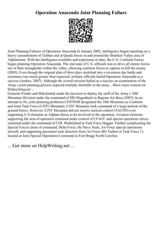 Operation Anaconda Joint Planning Failure
Joint Planning Failures of Operation Anaconda In January 2002, intelligence began reporting on a
heavy concentration of Taliban and al Qaeda forces in and around the Shahikot Valley area of
Afghanistan. With the intelligence available and experience to date, the U.S. Coalition Forces
began planning Operation Anaconda. The end state of U.S. officials was to drive all enemy forces
out of their strongholds within the valley, allowing coalition forces to capture or kill the enemy
(2003). Even though the original plan of three days stretched into a seventeen day battle and
resistance was much greater than expected, military officials hailed Operation Anaconda as a
success (Andres, 2007). Although the overall mission hailed as a success an examination of the
Army s joint planning process exposed multiple shortfalls in the areas... Show more content on
Helpwriting.net ...
Generals Franks and Mikolashek made the decision to deploy the staff of the Army s 10th
Mountain Division under the command of MG Hagenbeck to Bagram Air Base (2007). In an
attempt to fix, joint planning problems CENTOM designated the 10th Mountain as Coalition
and Joint Task Force (CJTF) Mountain; CJTF Mountain took command of a large portion of the
ground forces. However, CJTF Mountain did not receive tactical control (TACON) over
supporting U.S elements or Afghan forces to be involved in the operation. Aviation elements
supporting the area of operation remained under control of CFACC and special operations forces
remained under the command of COL Mulholland at Task Force Dagger. Further complicating the
Special Forces chain of command, Delta Force, the Navy Seals, Air Force special operations
aircraft, and supporting personnel took direction from Air Force BG Trebon at Task Force 11,
located at Joint Special Operations Command in Fort Bragg North Carolina
... Get more on HelpWriting.net ...
 