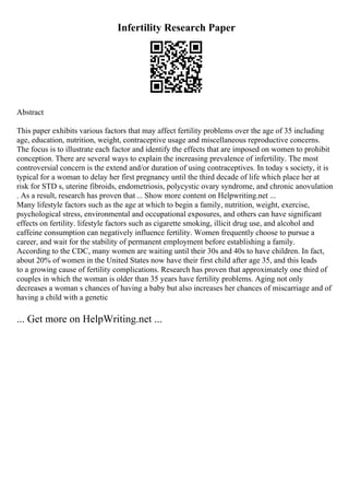 Infertility Research Paper
Abstract
This paper exhibits various factors that may affect fertility problems over the age of 35 including
age, education, nutrition, weight, contraceptive usage and miscellaneous reproductive concerns.
The focus is to illustrate each factor and identify the effects that are imposed on women to prohibit
conception. There are several ways to explain the increasing prevalence of infertility. The most
controversial concern is the extend and/or duration of using contraceptives. In today s society, it is
typical for a woman to delay her first pregnancy until the third decade of life which place her at
risk for STD s, uterine fibroids, endometriosis, polycystic ovary syndrome, and chronic anovulation
. As a result, research has proven that ... Show more content on Helpwriting.net ...
Many lifestyle factors such as the age at which to begin a family, nutrition, weight, exercise,
psychological stress, environmental and occupational exposures, and others can have significant
effects on fertility. lifestyle factors such as cigarette smoking, illicit drug use, and alcohol and
caffeine consumption can negatively influence fertility. Women frequently choose to pursue a
career, and wait for the stability of permanent employment before establishing a family.
According to the CDC, many women are waiting until their 30s and 40s to have children. In fact,
about 20% of women in the United States now have their first child after age 35, and this leads
to a growing cause of fertility complications. Research has proven that approximately one third of
couples in which the woman is older than 35 years have fertility problems. Aging not only
decreases a woman s chances of having a baby but also increases her chances of miscarriage and of
having a child with a genetic
... Get more on HelpWriting.net ...
 