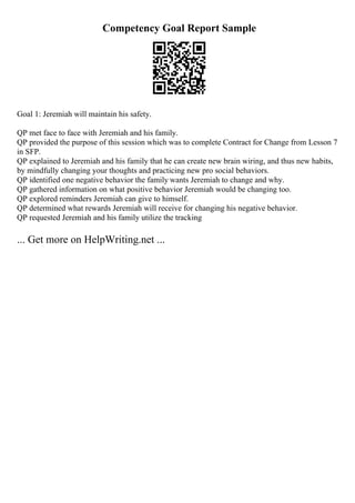 Competency Goal Report Sample
Goal 1: Jeremiah will maintain his safety.
QP met face to face with Jeremiah and his family.
QP provided the purpose of this session which was to complete Contract for Change from Lesson 7
in SFP.
QP explained to Jeremiah and his family that he can create new brain wiring, and thus new habits,
by mindfully changing your thoughts and practicing new pro social behaviors.
QP identified one negative behavior the family wants Jeremiah to change and why.
QP gathered information on what positive behavior Jeremiah would be changing too.
QP explored reminders Jeremiah can give to himself.
QP determined what rewards Jeremiah will receive for changing his negative behavior.
QP requested Jeremiah and his family utilize the tracking
... Get more on HelpWriting.net ...
 