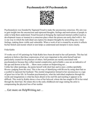 Psychoanalysis Of Psychoanalysis
Psychoanalysis was founded by Sigmund Freud to make the unconscious conscious. His aim was
to gain insight into the unconscious and repressed thoughts, feelings and motivations of people in
order to help them understand. Freud focused on bringing the repressed internal conflict (such as
development issues or trauma) to a conscious place where the person can easily deal with it. Art
is one way in which the individual can express his deepest thoughts by unravelling one s inner
feelings, making them visible and vulnerable. When a work of art is created by an artist it reflects
his/her beliefs and morale which in turn helps us understand and interpret it more clearly.
Frida Kahlo
55 works out of 143 paintings by Frida Kahlo have been devoted to her self portraits. This has led
analysts to believe that these expressions of art were important to the artist herself and not
particularly created for the pleasure of others. Self portraits are mostly associated with
psychoanalysis because they reflect mental complexities and in Kahlo s case are an indicative of
the ups and downs in her life. ... Show more content on Helpwriting.net ...
Unlike her other paintings, she paints herself with short hair and in men s clothes (probably
Rivera s judging from the size). This is her way of identifying with Rivera by using short hair as
a symbol to represent her husband. This mental imagination formed in her unconscious is a sign
of great loss in her life. In Freudian psychoanalysis, what the individual emphasize through his
words and imaginations is what has been absent in his real life and reaching it appears to be
difficult. This work by Kahlo shows a loss of her beloved, whom she has sought to fill in her mind
through the short hair. He relates this to the early childhood oral stage stating the artist is
compensating the physical loss of her mother
... Get more on HelpWriting.net ...
 