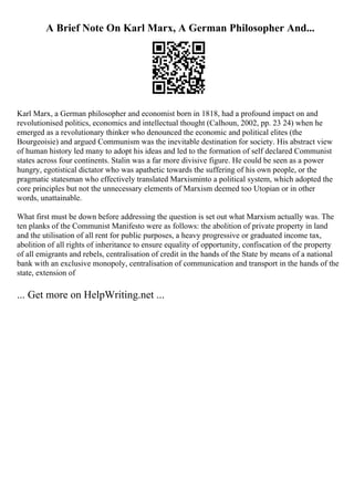 A Brief Note On Karl Marx, A German Philosopher And...
Karl Marx, a German philosopher and economist born in 1818, had a profound impact on and
revolutionised politics, economics and intellectual thought (Calhoun, 2002, pp. 23 24) when he
emerged as a revolutionary thinker who denounced the economic and political elites (the
Bourgeoisie) and argued Communism was the inevitable destination for society. His abstract view
of human history led many to adopt his ideas and led to the formation of self declared Communist
states across four continents. Stalin was a far more divisive figure. He could be seen as a power
hungry, egotistical dictator who was apathetic towards the suffering of his own people, or the
pragmatic statesman who effectively translated Marxisminto a political system, which adopted the
core principles but not the unnecessary elements of Marxism deemed too Utopian or in other
words, unattainable.
What first must be down before addressing the question is set out what Marxism actually was. The
ten planks of the Communist Manifesto were as follows: the abolition of private property in land
and the utilisation of all rent for public purposes, a heavy progressive or graduated income tax,
abolition of all rights of inheritance to ensure equality of opportunity, confiscation of the property
of all emigrants and rebels, centralisation of credit in the hands of the State by means of a national
bank with an exclusive monopoly, centralisation of communication and transport in the hands of the
state, extension of
... Get more on HelpWriting.net ...
 