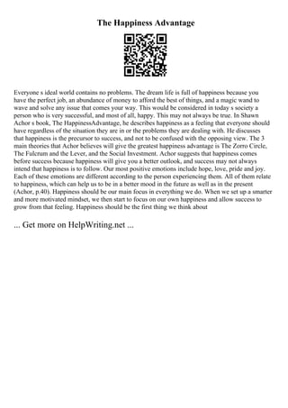The Happiness Advantage
Everyone s ideal world contains no problems. The dream life is full of happiness because you
have the perfect job, an abundance of money to afford the best of things, and a magic wand to
wave and solve any issue that comes your way. This would be considered in today s society a
person who is very successful, and most of all, happy. This may not always be true. In Shawn
Achor s book, The HappinessAdvantage, he describes happiness as a feeling that everyone should
have regardless of the situation they are in or the problems they are dealing with. He discusses
that happiness is the precursor to success, and not to be confused with the opposing view. The 3
main theories that Achor believes will give the greatest happiness advantage is The Zorro Circle,
The Fulcrum and the Lever, and the Social Investment. Achor suggests that happiness comes
before success because happiness will give you a better outlook, and success may not always
intend that happiness is to follow. Our most positive emotions include hope, love, pride and joy.
Each of these emotions are different according to the person experiencing them. All of them relate
to happiness, which can help us to be in a better mood in the future as well as in the present
(Achor, p.40). Happiness should be our main focus in everything we do. When we set up a smarter
and more motivated mindset, we then start to focus on our own happiness and allow success to
grow from that feeling. Happiness should be the first thing we think about
... Get more on HelpWriting.net ...
 