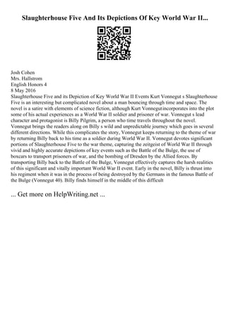 Slaughterhouse Five And Its Depictions Of Key World War II...
Josh Cohen
Mrs. Hallstrom
English Honors 4
8 May 2016
Slaughterhouse Five and its Depiction of Key World War II Events Kurt Vonnegut s Slaughterhouse
Five is an interesting but complicated novel about a man bouncing through time and space. The
novel is a satire with elements of science fiction, although Kurt Vonnegutincorporates into the plot
some of his actual experiences as a World War II soldier and prisoner of war. Vonnegut s lead
character and protagonist is Billy Pilgrim, a person who time travels throughout the novel.
Vonnegut brings the readers along on Billy s wild and unpredictable journey which goes in several
different directions. While this complicates the story, Vonnegut keeps returning to the theme of war
by returning Billy back to his time as a soldier during World War II. Vonnegut devotes significant
portions of Slaughterhouse Five to the war theme, capturing the zeitgeist of World War II through
vivid and highly accurate depictions of key events such as the Battle of the Bulge, the use of
boxcars to transport prisoners of war, and the bombing of Dresden by the Allied forces. By
transporting Billy back to the Battle of the Bulge, Vonnegut effectively captures the harsh realities
of this significant and vitally important World War II event. Early in the novel, Billy is thrust into
his regiment when it was in the process of being destroyed by the Germans in the famous Battle of
the Bulge (Vonnegut 40). Billy finds himself in the middle of this difficult
... Get more on HelpWriting.net ...
 