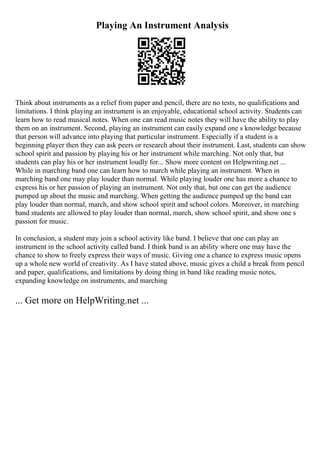 Playing An Instrument Analysis
Think about instruments as a relief from paper and pencil, there are no tests, no qualifications and
limitations. I think playing an instrument is an enjoyable, educational school activity. Students can
learn how to read musical notes. When one can read music notes they will have the ability to play
them on an instrument. Second, playing an instrument can easily expand one s knowledge because
that person will advance into playing that particular instrument. Especially if a student is a
beginning player then they can ask peers or research about their instrument. Last, students can show
school spirit and passion by playing his or her instrument while marching. Not only that, but
students can play his or her instrument loudly for... Show more content on Helpwriting.net ...
While in marching band one can learn how to march while playing an instrument. When in
marching band one may play louder than normal. While playing louder one has more a chance to
express his or her passion of playing an instrument. Not only that, but one can get the audience
pumped up about the music and marching. When getting the audience pumped up the band can
play louder than normal, march, and show school spirit and school colors. Moreover, in marching
band students are allowed to play louder than normal, march, show school spirit, and show one s
passion for music.
In conclusion, a student may join a school activity like band. I believe that one can play an
instrument in the school activity called band. I think band is an ability where one may have the
chance to show to freely express their ways of music. Giving one a chance to express music opens
up a whole new world of creativity. As I have stated above, music gives a child a break from pencil
and paper, qualifications, and limitations by doing thing in band like reading music notes,
expanding knowledge on instruments, and marching
... Get more on HelpWriting.net ...
 