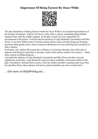 Importance Of Being Earnest By Oscar Wilde
The play Importance of Being Earnest written by Oscar Wilde is an excellent representative of
the comedy of manners. Typical, for Oscar s style, there is always something hiding behind
character than what the readers suppose. In the play women are very responsible for
development of the action. I will provide the portrayal of Lady Bracknell, Gwendolen and Miss
Prism. A way how Wilde mocks Victorian society and its values and also brings up diverting
questions about gender roles, where women are dominant over men and brings the resolution of
Jack s identity.
In the past, very seldom did women have influence in Victorian literature, but in this play is
opposite and that gives speciality to the play. Some of the earliest workers for women s ... Show
more content on Helpwriting.net ...
I provided the analysis of Lady Bracknell, Gwendolen and Miss Prism and their role and
significance in the play. Lady Bracknell s decision about suitability is the main conflict of the
play, Gwendolen s attitude about society is like her mother and that is pushing Jack away from
her and Miss Prism whose dreams will not be achieved and the one who revealed Jack s
... Get more on HelpWriting.net ...
 