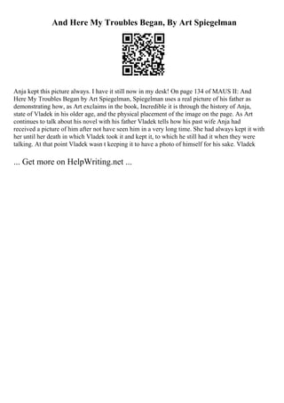 And Here My Troubles Began, By Art Spiegelman
Anja kept this picture always. I have it still now in my desk! On page 134 of MAUS II: And
Here My Troubles Began by Art Spiegelman, Spiegelman uses a real picture of his father as
demonstrating how, as Art exclaims in the book, Incredible it is through the history of Anja,
state of Vladek in his older age, and the physical placement of the image on the page. As Art
continues to talk about his novel with his father Vladek tells how his past wife Anja had
received a picture of him after not have seen him in a very long time. She had always kept it with
her until her death in which Vladek took it and kept it, to which he still had it when they were
talking. At that point Vladek wasn t keeping it to have a photo of himself for his sake. Vladek
... Get more on HelpWriting.net ...
 