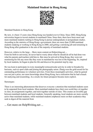 Mainland Student in Hong Kong
Mainland Students in Hong Kong
By now, it s been 13 years since Hong Kong was handed over to China. Since 2002, Hong Kong
universities began to recruit students in mainland China. Since then, there have been more and
more mainland students rushing to Hong Kong to pursue undergraduate or postgraduate studies.
According to the statistics of Hong Kong s government, there are more than 25,000 mainland
students studying or working in Hong Kong in 2008, and getting a satisfying job and remaining in
Hong Kong after graduation is the aim of the majority of mainland students.
However, relative to the large ... Show more content on Helpwriting.net ...
From his birth to university, he never had to worry about what he should do all he had done was
what his parents and teachers told him to. But since he arrived in Hong Kong, they were not
monitoring his life any more like they were in mainland he was lost in the beginning. So, inspired
by local students, he began to plan his life and discover his potential step by step.
He was keen to participate in every meaningful extracurricular activity in order to broaden his
horizons, such as sport clubs and joining the photography union. Zhang won the gold award for his
outstanding performance in volunteer activities. From these meaningful activities, what he gained
was not just a prize, nor more knowledge about Hong Kong, but a realization that he had a knack
for analyzing and researching. As a result, his future prospects became more explicit.
Stereotypes
There is an interesting phenomenon that deserves everyone s attention that mainland students seem
to be separated from local students. Most mainland students have their own world they sit together
in class, do assignments together, and stick together outside of class. This creates an invisible gap
between mainland students and local students. Generally speaking, local students are more socially
active than mainland students, while mainland students emphasize more on their academics they
seek to digest all the material from
... Get more on HelpWriting.net ...
 