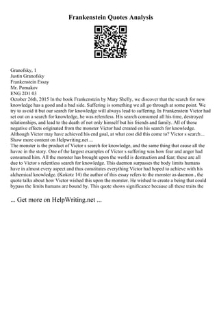 Frankenstein Quotes Analysis
Granofsky, 1
Justin Granofsky
Frankenstein Essay
Mr. Pomakov
ENG 2D1 03
October 26th, 2015 In the book Frankenstein by Mary Shelly, we discover that the search for now
knowledge has a good and a bad side. Suffering is something we all go through at some point. We
try to avoid it but our search for knowledge will always lead to suffering. In Frankenstein Victor had
set out on a search for knowledge, he was relentless. His search consumed all his time, destroyed
relationships, and lead to the death of not only himself but his friends and family. All of those
negative effects originated from the monster Victor had created on his search for knowledge.
Although Victor may have achieved his end goal, at what cost did this come to? Victor s search...
Show more content on Helpwriting.net ...
The monster is the product of Victor s search for knowledge, and the same thing that cause all the
havoc in the story. One of the largest examples of Victor s suffering was how fear and anger had
consumed him. All the monster has brought upon the world is destruction and fear; these are all
due to Victor s relentless search for knowledge. This daemon surpasses the body limits humans
have in almost every aspect and thus constitutes everything Victor had hoped to achieve with his
alchemical knowledge. (Kokotz 14) the author of this essay refers to the monster as daemon , the
quote talks about how Victor wished this upon the monster. He wished to create a being that could
bypass the limits humans are bound by. This quote shows significance because all these traits the
... Get more on HelpWriting.net ...
 