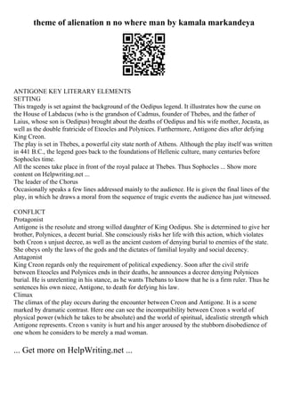 theme of alienation n no where man by kamala markandeya
ANTIGONE KEY LITERARY ELEMENTS
SETTING
This tragedy is set against the background of the Oedipus legend. It illustrates how the curse on
the House of Labdacus (who is the grandson of Cadmus, founder of Thebes, and the father of
Laius, whose son is Oedipus) brought about the deaths of Oedipus and his wife mother, Jocasta, as
well as the double fratricide of Eteocles and Polynices. Furthermore, Antigone dies after defying
King Creon.
The play is set in Thebes, a powerful city state north of Athens. Although the play itself was written
in 441 B.C., the legend goes back to the foundations of Hellenic culture, many centuries before
Sophocles time.
All the scenes take place in front of the royal palace at Thebes. Thus Sophocles ... Show more
content on Helpwriting.net ...
The leader of the Chorus
Occasionally speaks a few lines addressed mainly to the audience. He is given the final lines of the
play, in which he draws a moral from the sequence of tragic events the audience has just witnessed.
CONFLICT
Protagonist
Antigone is the resolute and strong willed daughter of King Oedipus. She is determined to give her
brother, Polynices, a decent burial. She consciously risks her life with this action, which violates
both Creon s unjust decree, as well as the ancient custom of denying burial to enemies of the state.
She obeys only the laws of the gods and the dictates of familial loyalty and social decency.
Antagonist
King Creon regards only the requirement of political expediency. Soon after the civil strife
between Eteocles and Polynices ends in their deaths, he announces a decree denying Polynices
burial. He is unrelenting in his stance, as he wants Thebans to know that he is a firm ruler. Thus he
sentences his own niece, Antigone, to death for defying his law.
Climax
The climax of the play occurs during the encounter between Creon and Antigone. It is a scene
marked by dramatic contrast. Here one can see the incompatibility between Creon s world of
physical power (which he takes to be absolute) and the world of spiritual, idealistic strength which
Antigone represents. Creon s vanity is hurt and his anger aroused by the stubborn disobedience of
one whom he considers to be merely a mad woman.
... Get more on HelpWriting.net ...
 