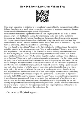 How Did Javert Leave Jean Valjean Free
What Javert cares about is for justice to be served and because of that he pursues on to arrest Jean
Valjean. But of course as we all know, perspectives can change in a moment. A moment that can
destroy tunnels of shadows and open up new enlightenment.
Javert s narrow mindedness is put to the test when Jean Valjeanspares his life is and as a result
changes Javert s life that benefits society. Javert continuing on the only path he had known
becomes a spy for the French National Guard during the June rebellion, however not a very good
one. He gets captured by the leaders of the rebellion for being a spy and would have been shot
dead instantly if it wasn t for more imminent matters that the ABC s had to take care of. They leave
him tied up waiting ... Show more content on Helpwriting.net ...
And even though he has let Jean Valjean go for the time being, he still hasn t made the decision
to let him go entirely. He questions what to do. To give up Jean Valjean? That was wrong. Leave
Jean Valjean free? That was wrong. In the first case the man of authority would fall lower than
the man in the galley; the second, a convict rose higher than the law and set foot on it. In both
cases it dishonored him, Javert (530). Javert now faces his toughest challenge yet on whether or
not to free Jean Valjean and in both cases there is negative consequence. If he does return him to
the galley man of authority would fall lower than the man in the galley and if he doesn t, the law
will be destroyed. Javert realises that either way he is damned and the fate of Jean Valjean rests
on if Javert is open minded and forgiving himself. To Javert, he will be putting a guilty innocent
man back into a situation of hell after years of persecution and spitting in his face as he returns
to the galleys. He has always believed that man can never change their ways, but after seeing
Jean Valjean save his and anothers mans life he feels something he never had before. Something
horrible was penetrating Javert s soul. Respect for a galley slave... He shuddered at it yet could
not shake it off. (531). Javert having now respect for Jean Valjean because of his gracing actions
is something that is monumental. Javert never seeing Jean Valjean much of anything now see s
him as a man who had done wrong to be deserving of being sent to the galleys by law but had
done by the eyes of God to be deserving of the same punishment. Javert a man once made of stone
not able to forgive a women for disrespecting a man is now forgiving the man he has chased his
whole life, waking and watching for. But by forgiving the
... Get more on HelpWriting.net ...
 