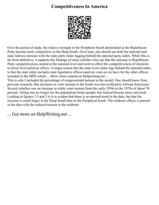Competitiveness In America
Over the period of study, the relative strength in the Peripheral South diminished as the Republican
Party became more competitive in the Deep South. Over time, one should see both the national and
state indexes increase with the state party index lagging behind the national party index. While this is
far from definitive, it supports the findings of some scholars who say that the increase in Republican
Party competitiveness started at the national level and went to affect the competitiveness of elections
to lower level political offices. A major reason that the state score index lags behind the national index
is that the state index includes state legislative offices (and not votes as we have for the other offices
included in the MPI) which ... Show more content on Helpwriting.net ...
This is why I included the percentage of congressional turnout in the model. One should know from
previous research, that increases in voter turnout in the South was not confined to African Americans.
Several scholars saw an increase in white voter turnout from the early 1950s to the 1970s of about 70
percent. Voting was no longer for the populations better people, but instead became more universal.
Looking at figures 3.3 and 3.4, it is evident that there is an upward trend in the data, but that the
increase is much larger in the Deep South than in the Peripheral South. The midterm effects is present
in the data with the reduced turnout in the midterm
... Get more on HelpWriting.net ...
 