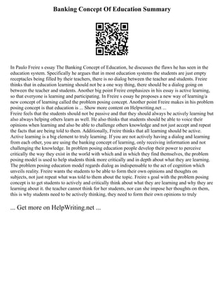 Banking Concept Of Education Summary
In Paulo Freire s essay The Banking Concept of Education, he discusses the flaws he has seen in the
education system. Specifically he argues that in most education systems the students are just empty
receptacles being filled by their teachers, there is no dialog between the teacher and students. Freire
thinks that in education learning should not be a one way thing, there should be a dialog going on
between the teacher and students. Another big point Freire emphasizes in his essay is active learning,
so that everyone is learning and participating. In Freire s essay he proposes a new way of learning/a
new concept of learning called the problem posing concept. Another point Freire makes in his problem
posing concept is that education is ... Show more content on Helpwriting.net ...
Freire feels that the students should not be passive and that they should always be actively learning but
also always helping others learn as well. He also thinks that students should be able to voice their
opinions when learning and also be able to challenge others knowledge and not just accept and repeat
the facts that are being told to them. Additionally, Freire thinks that all learning should be active.
Active learning is a big element to truly learning. If you are not actively having a dialog and learning
from each other, you are using the banking concept of learning, only receiving information and not
challenging the knowledge. In problem posing education people develop their power to perceive
critically the way they exist in the world with which and in which they find themselves, the problem
posing model is used to help students think more critically and in depth about what they are learning.
The problem posing education model regards dialog as indispensable to the act of cognition which
unveils reality. Freire wants the students to be able to form their own opinions and thoughts on
subjects, not just repeat what was told to them about the topic. Freire s goal with the problem posing
concept is to get students to actively and critically think about what they are learning and why they are
learning about it. the teacher cannot think for her students, nor can she impose her thoughts on them,
this is why students need to be actively thinking, they need to form their own opinions to truly
... Get more on HelpWriting.net ...
 